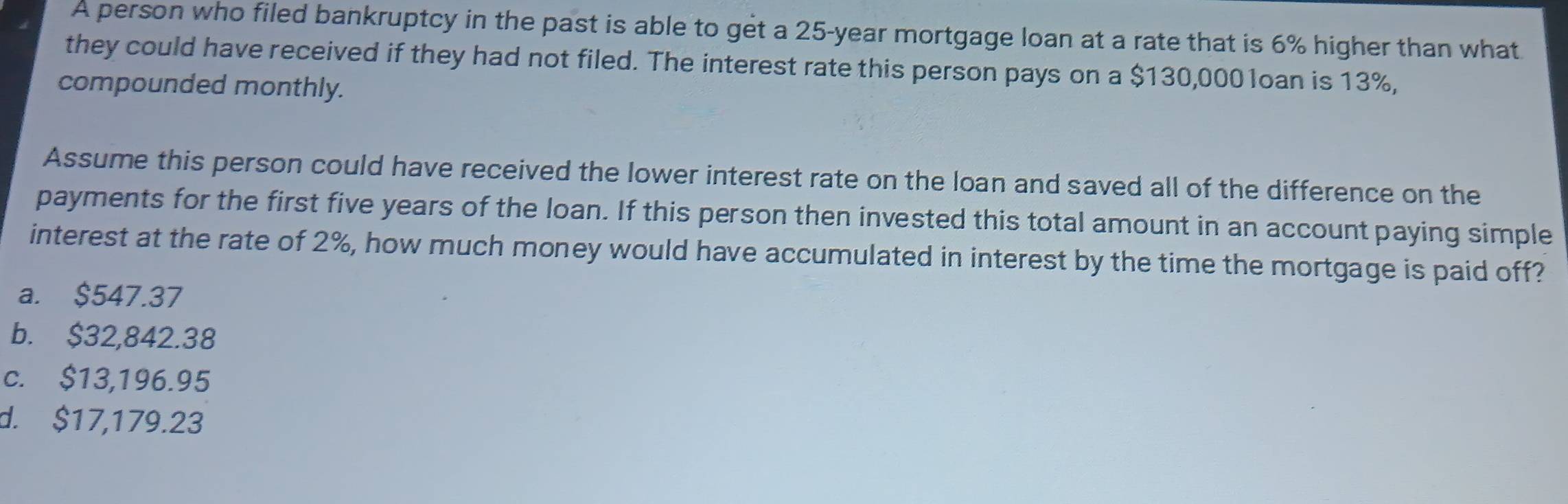 A person who filed bankruptcy in the past is able to get a 25-year mortgage loan at a rate that is 6% higher than what
they could have received if they had not filed. The interest rate this person pays on a $130,0001oan is 13%,
compounded monthly.
Assume this person could have received the lower interest rate on the loan and saved all of the difference on the
payments for the first five years of the loan. If this person then invested this total amount in an account paying simple
interest at the rate of 2%, how much money would have accumulated in interest by the time the mortgage is paid off?
a. $547.37
b. $32,842.38
c. $13,196.95
d. $17,179.23