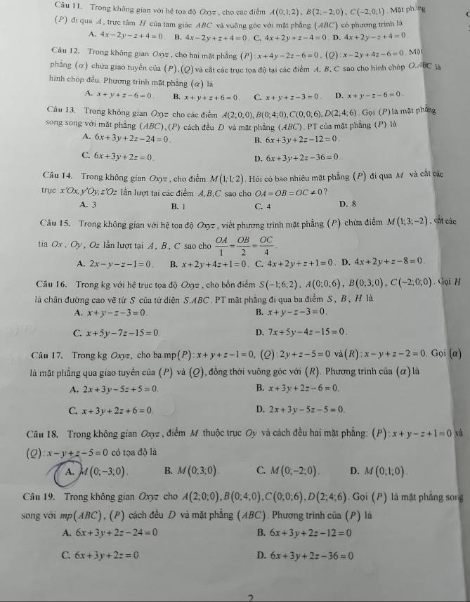 Trong không gian với hệ tọa độ Oxyz , cho các điểm A(0,1;2),B(2;-2;0),C(-2;0;1) , Mặt phòng 
(P) đi qua A, trực tâm H của tam giác ABC và vuông góc với mặt phẳng (ABC) có phương trình là
A. 4x-2y-z+4=0 B. 4x-2y+z+4=0. C. 4x+2y+z-4=0 D. 4x+2y-z+4=0
Câu 12. Trong không gian Oxyz , cho hai mặt phẳng (P) x+4y-2z-6=0. (Q) x-2y+4z-6=0 Mặt
phẳng (ळ) chứa giao tuyển của (P),(Q) và cất các trục tọa độ tại các điểm A, B, C sao cho hình chóp O.ABC là
hình chóp đều. Phương trình mặt phẳng (α) là
A. x+y+z-6=0 B. x+y+z+6=0 C. x+y+z-3=0 D. x+y-z-6=0.
Câu 13. Trong không gian Oxyz cho các điểm A(2;0;0),B(0;4;0),C(0;0;6),D(2;4;6) Gọi (P)là mặt phống
song song với mặt phẳng (ABC),(P) cách đều D và mặt phẳng (ABC), PT của mặt phẳng (P) là
A. 6x+3y+2z-24=0.
B. 6x+3y+2z-12=0_ 
C. 6x+3y+2z=0. 6x+3y+2z-36=0
D.
Câu 14. Trong không gian Oxy= , cho điểm M(1;1;2) Hỏi có bao nhiêu mặt phẳng (P) đi qua M và cắt các
trục x'Ox, y Oy,z'Oz lần lượt tại các điểm A, B,C sao cho OA=OB=OC!= 0 ?
A. 3 B. 1 C. 4 D. 8
Câu 15. Trong không gian với hệ tọa độ Oxyz , viết phương trình mặt phẳng (P) chứa điểm M(1;3;-2) , cất các
tia Ox,Oy ,  Oz lần lượt tại A ,B , C sao cho  OA/1 = OB/2 = OC/4 
A. 2x-y-z-1=0. B. x+2y+4z+1=0. C. 4x+2y+z+1=0. D. 4x+2y+z-8=0
Câu 16. Trong kg với hệ trục tọa độ Oxyz , cho bốn điểm S(-1;6;2),A(0;0;6),B(0;3;0),C(-2;0;0). Gọi H
là chân đường cao về từ S của tứ diện S.ABC . PT mặt phẳng đi qua ba điểm S, B , H là
A. x+y-z-3=0. B. x+y-z-3=0.
C. x+5y-7z-15=0 D. 7x+5y-4z-15=0.
Câu 17. Trong kg Oxyz, cho ba mp(P):x+y+z-1=0 (Q): 2y+z-5=0 và(R): x-y+z-2=0. Gọi (α)
là mặt phẳng qua giao tuyển của (P) và (Q) 1, đồng thời vuông góc với (R). Phương trình c ia(alpha ) là
A. 2x+3y-5z+5=0 B. x+3y+2z-6=0.
D.
C. x+3y+2z+6=0 2x+3y-5z-5=0.
Câu 18. Trong không gian Oxyz , điểm M thuộc trục Oy và cách đều hai mặt phẳng: (P) :x+y-z+1=0 và
(0 ):x-y+z-5=0 có tọa độ là
A. M(0;-3;0). B. M(0;3;0). C. M(0;-2;0). D. M(0,1,0).
Câu 19. Trong không gian Oxyz cho A(2;0;0),B(0;4;0),C(0;0;6),D(2;4;6). Gọi (P) là mặt phẳng song
song với mp(ABC) , (P) cách đều D và mặt phẳng (ABC) , Phương trình của (P) là
A. 6x+3y+2z-24=0 B. 6x+3y+2z-12=0
C. 6x+3y+2z=0 D. 6x+3y+2z-36=0
7