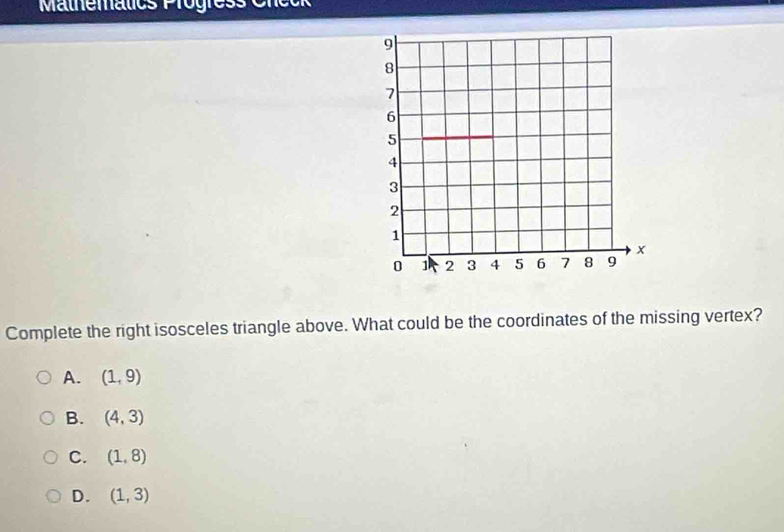 Mathematics Progress Cncok
Complete the right isosceles triangle above. What could be the coordinates of the missing vertex?
A. (1,9)
B. (4,3)
C. (1,8)
D. (1,3)