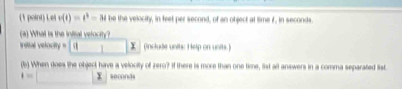 Lel v(t)=t^3-3t be the velocity, in feet per second, of an object at time f, in seconds. 
(a) What is the initial velocity?
initial velocity = _ [()]x (include units: Help on units.) 
(b) When does the object have a velocity of zero? If there is more than one time, list all answers in a comma separated list.
4=□ seconds