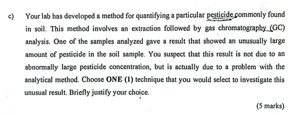 Your lab has developed a method for quantifying a particular pesticide commonly found 
in soil. This method involves an extraction followed by gas chromatography (GC) 
analysis. One of the samples analyzed gave a result that showed an unusually large 
amount of pesticide in the soil sample. You suspect that this result is not due to an 
abnormally large pesticide concentration, but is actually due to a problem with the 
analytical method. Choose ONE (1) technique that you would select to investigate this 
unusual result. Briefly justify your choice. 
(5 marks)