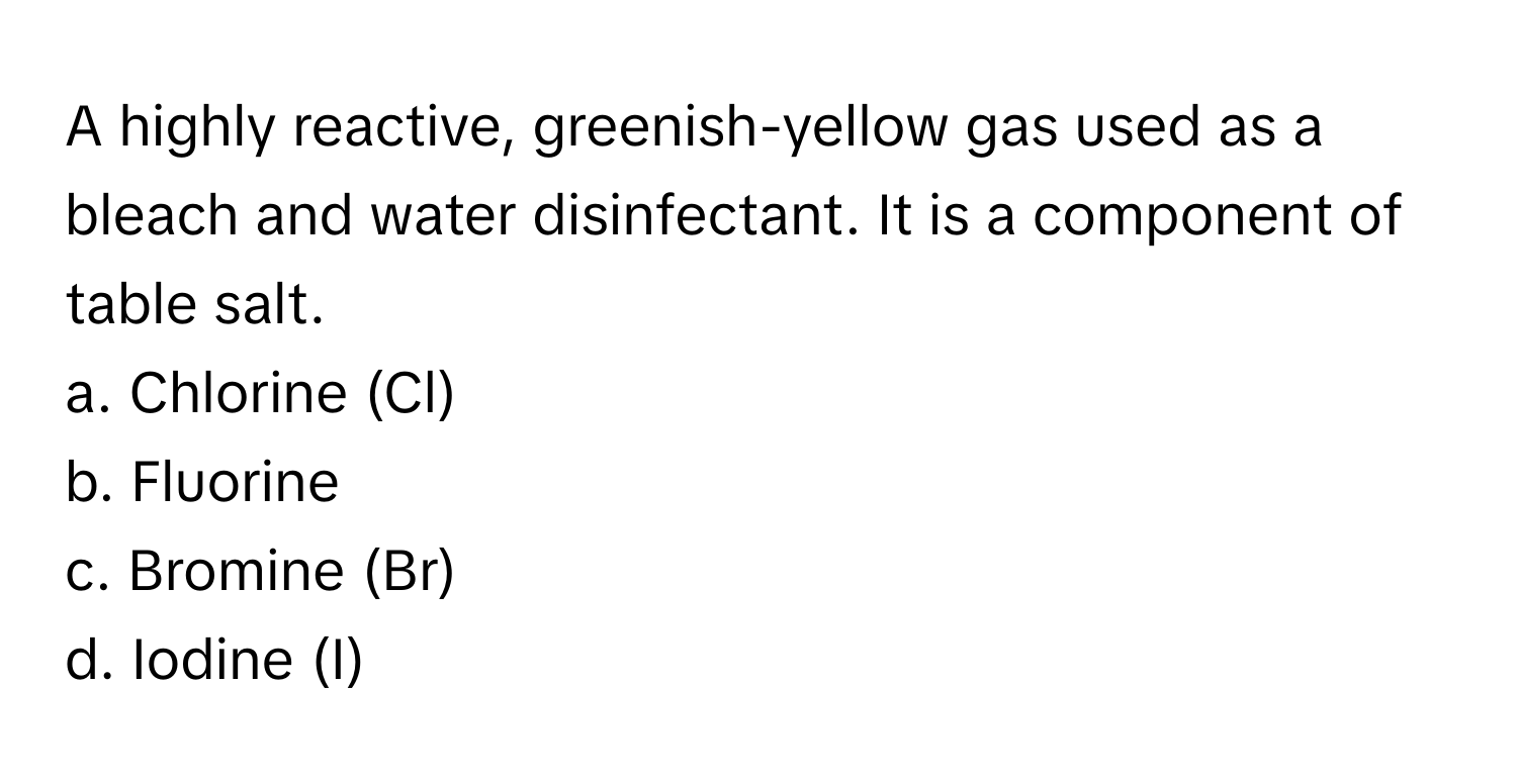 A highly reactive, greenish-yellow gas used as a bleach and water disinfectant. It is a component of table salt.

a. Chlorine (Cl)
b. Fluorine
c. Bromine (Br)
d. Iodine (I)