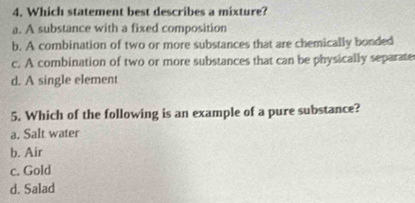 Which statement best describes a mixture?
a. A substance with a fixed composition
b. A combination of two or more substances that are chemically bonded
c. A combination of two or more substances that can be physically separate
d. A single element
5. Which of the following is an example of a pure substance?
a, Salt water
b. Air
c. Gold
d. Salad