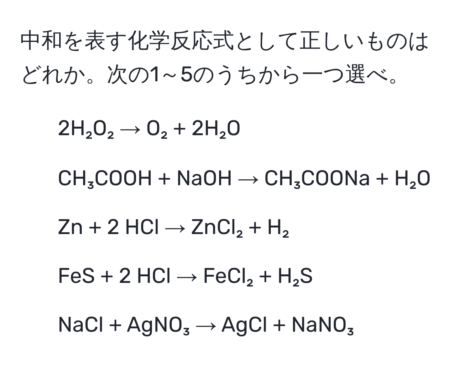 中和を表す化学反応式として正しいものはどれか。次の1～5のうちから一つ選べ。  
1. 2H₂O₂ → O₂ + 2H₂O  
2. CH₃COOH + NaOH → CH₃COONa + H₂O  
3. Zn + 2 HCl → ZnCl₂ + H₂  
4. FeS + 2 HCl → FeCl₂ + H₂S  
5. NaCl + AgNO₃ → AgCl + NaNO₃