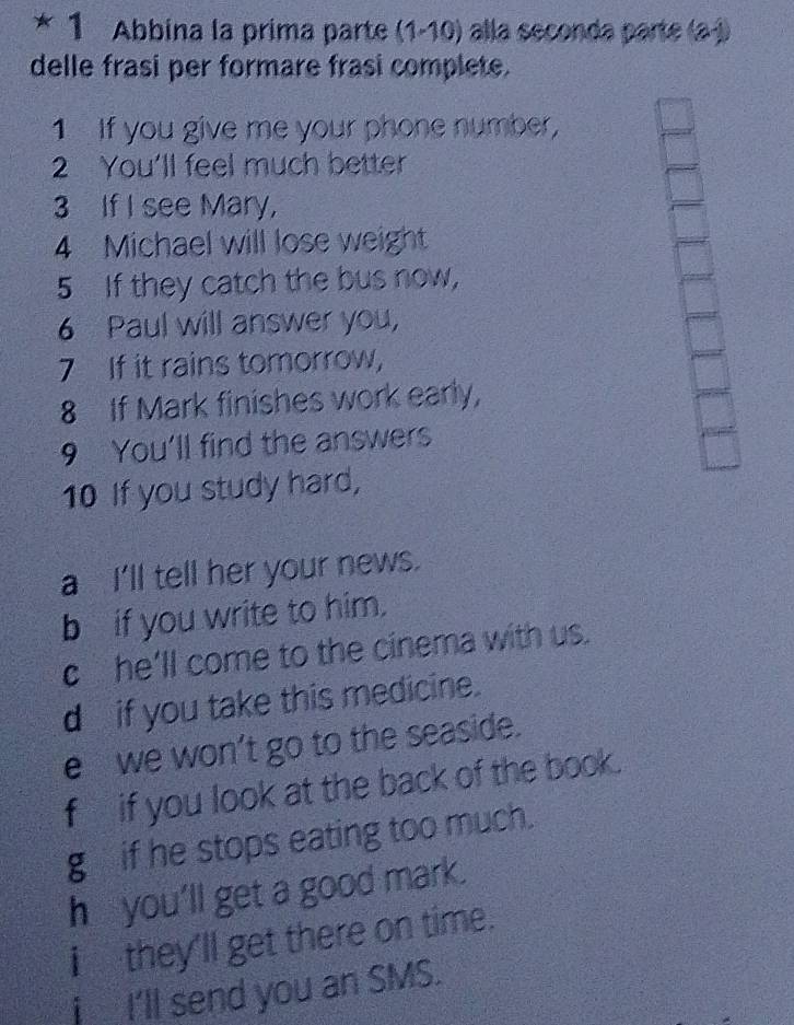 Abbina la prima parte (1-10) alla seconda parte (a-1 
delle frasi per formare frasi complete. 
1 If you give me your phone number, 
2 You'll feel much better 
3 If I see Mary, 
4 Michael will lose weight 
5 If they catch the bus now, 
6 Paul will answer you, 
7 If it rains tomorrow, 
8 If Mark finishes work early, 
9 You’ll find the answers 
10 If you study hard, 
a I'll tell her your news. 
b if you write to him. 
c he’ll come to the cinema with us. 
d if you take this medicine. 
e we won’t go to the seaside. 
fif you look at the back of the book. 
g if he stops eating too much. 
h you’ll get a good mark. 
i they'll get there on time. 
j I'll send you an SMS.