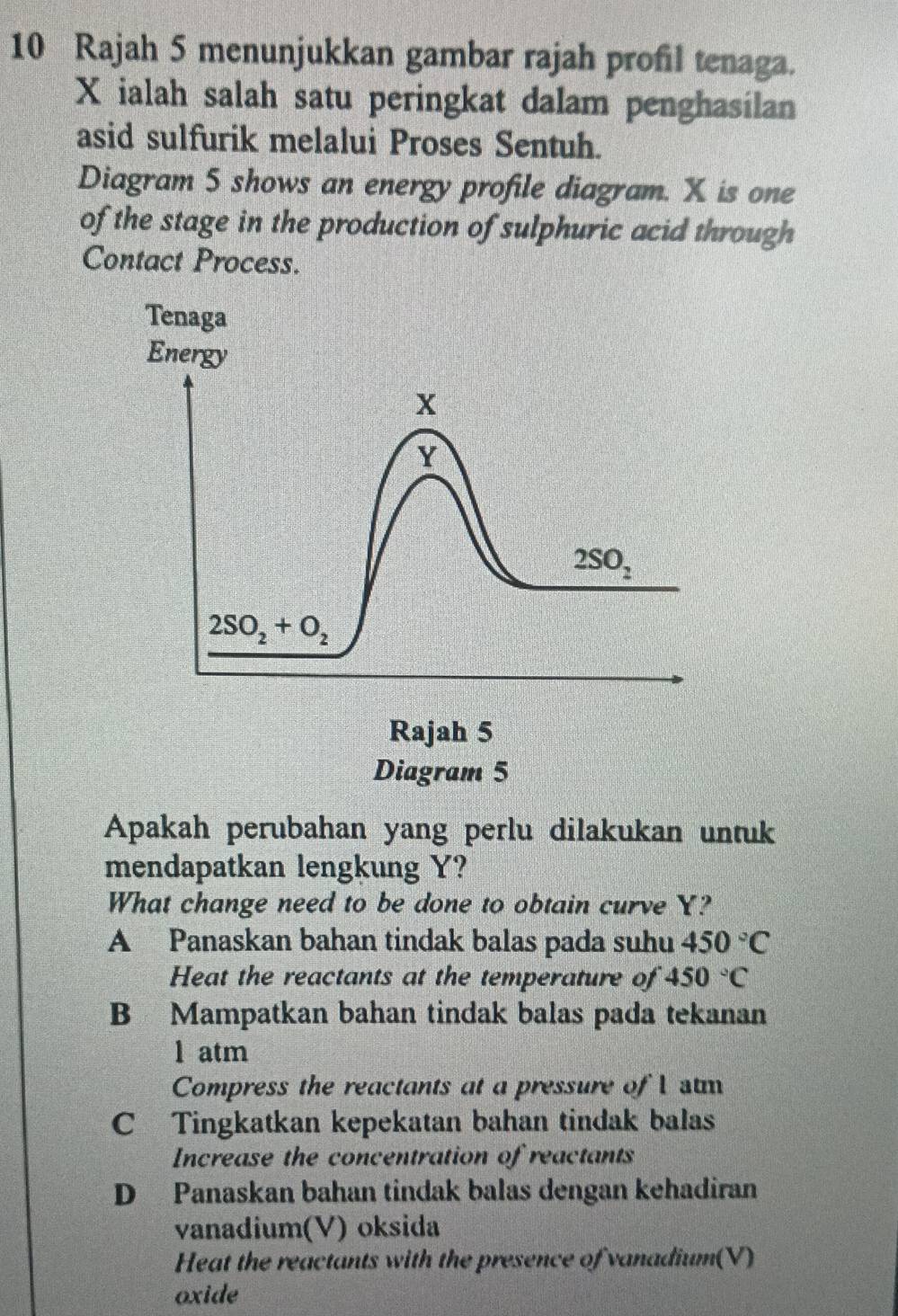 Rajah 5 menunjukkan gambar rajah profil tenaga.
X ialah salah satu peringkat dalam penghasilan
asid sulfurik melalui Proses Sentuh.
Diagram 5 shows an energy profile diagram. X is one
of the stage in the production of sulphuric acid through
Contact Process.
Apakah perubahan yang perlu dilakukan untuk
mendapatkan lengkung Y?
What change need to be done to obtain curve Y?
A Panaskan bahan tindak balas pada suhu 450°C
Heat the reactants at the temperature of 450°C
B Mampatkan bahan tindak balas pada tekanan
1 atm
Compress the reactants at a pressure of 1 stm
C Tingkatkan kepekatan bahan tindak balas
Increase the concentration of reactants
D Panaskan bahan tindak balas dengan kehadiran
vanadium(V) oksida
Heat the reactants with the presence of vanadium(V)
oxide