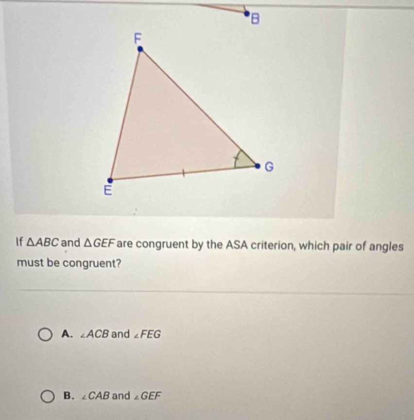 If △ ABC and △ GEF are congruent by the ASA criterion, which pair of angles
must be congruent?
A. ∠ ACB and ∠ FEG
B. ∠ CAB and ∠ GEF