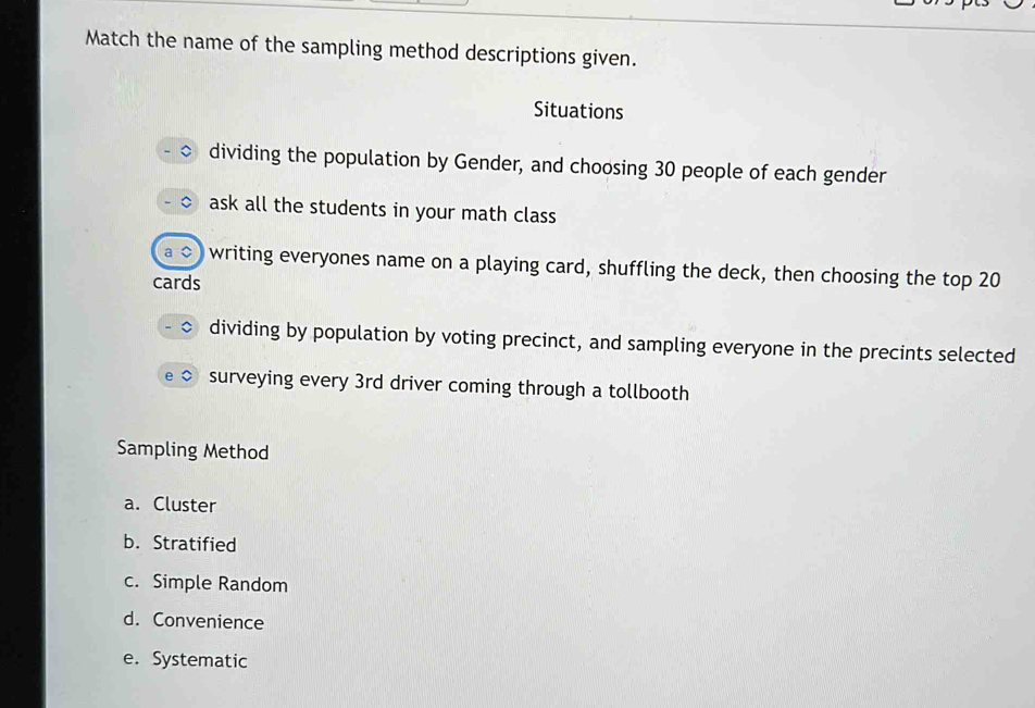 Match the name of the sampling method descriptions given.
Situations
dividing the population by Gender, and choosing 30 people of each gender
ask all the students in your math class
writing everyones name on a playing card, shuffling the deck, then choosing the top 20
cards
dividing by population by voting precinct, and sampling everyone in the precints selected
surveying every 3rd driver coming through a tollbooth
Sampling Method
a. Cluster
b. Stratified
c. Simple Random
d. Convenience
e. Systematic