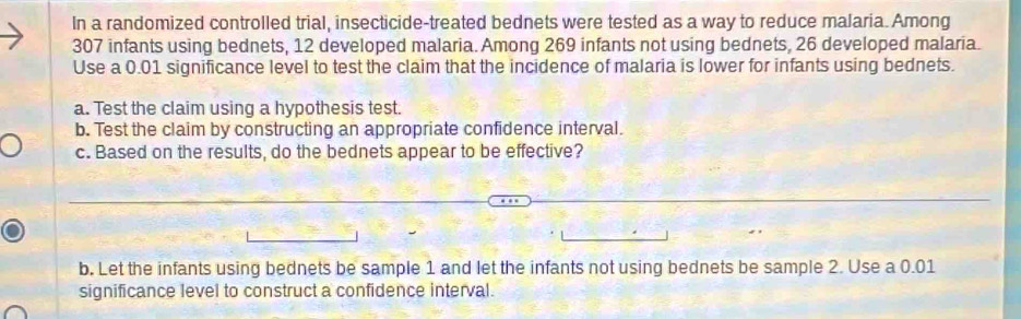 In a randomized controlled trial, insecticide-treated bednets were tested as a way to reduce malaria. Among
307 infants using bednets, 12 developed malaria. Among 269 infants not using bednets, 26 developed malaria. 
Use a 0.01 significance level to test the claim that the incidence of malaria is lower for infants using bednets. 
a. Test the claim using a hypothesis test. 
b. Test the claim by constructing an appropriate confidence interval. 
c. Based on the results, do the bednets appear to be effective? 
b. Let the infants using bednets be sample 1 and let the infants not using bednets be sample 2. Use a 0.01
significance level to construct a confidence interval.