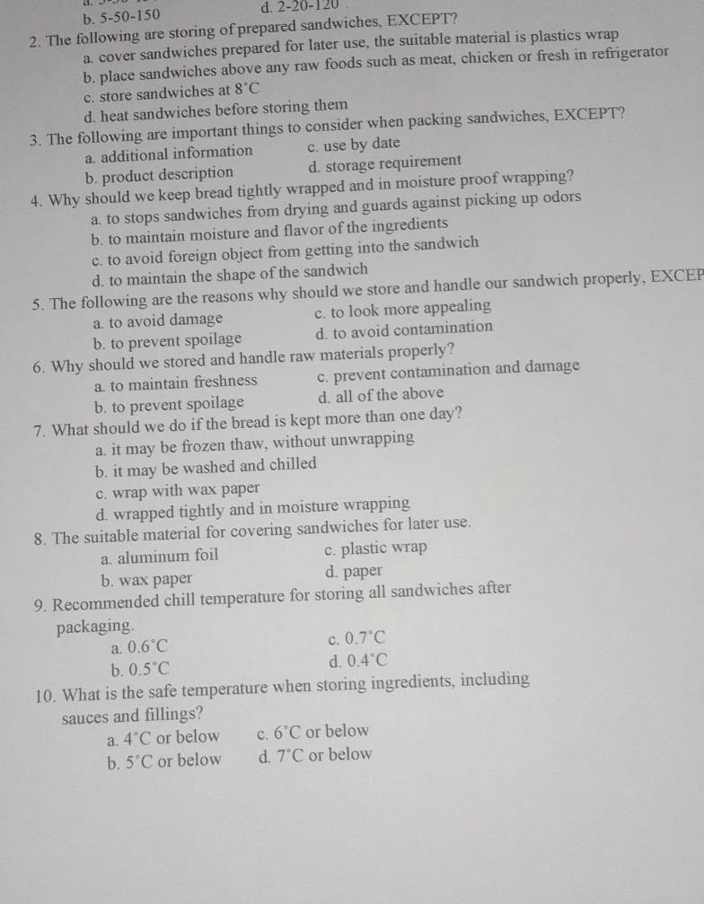 b. 5-50-150 d. 2-20-120
2. The following are storing of prepared sandwiches, EXCEPT?
a. cover sandwiches prepared for later use, the suitable material is plastics wrap
b. place sandwiches above any raw foods such as meat, chicken or fresh in refrigerator
c. store sandwiches at 8°C
d. heat sandwiches before storing them
3. The following are important things to consider when packing sandwiches, EXCEPT?
a. additional information c. use by date
b. product description d. storage requirement
4. Why should we keep bread tightly wrapped and in moisture proof wrapping?
a. to stops sandwiches from drying and guards against picking up odors
b. to maintain moisture and flavor of the ingredients
c. to avoid foreign object from getting into the sandwich
d. to maintain the shape of the sandwich
5. The following are the reasons why should we store and handle our sandwich properly, EXCEP
a. to avoid damage c. to look more appealing
b. to prevent spoilage d. to avoid contamination
6. Why should we stored and handle raw materials properly?
a. to maintain freshness c. prevent contamination and damage
b. to prevent spoilage d. all of the above
7. What should we do if the bread is kept more than one day?
a. it may be frozen thaw, without unwrapping
b. it may be washed and chilled
c. wrap with wax paper
d. wrapped tightly and in moisture wrapping
8. The suitable material for covering sandwiches for later use.
a. aluminum foil c. plastic wrap
b. wax paper d. paper
9. Recommended chill temperature for storing all sandwiches after
packaging.
a. 0.6°C
c. 0.7°C
b. 0.5°C
d. 0.4°C
10. What is the safe temperature when storing ingredients, including
sauces and fillings?
a. 4°C or below c. 6°C or below
b. 5°C or below d. 7°C or below