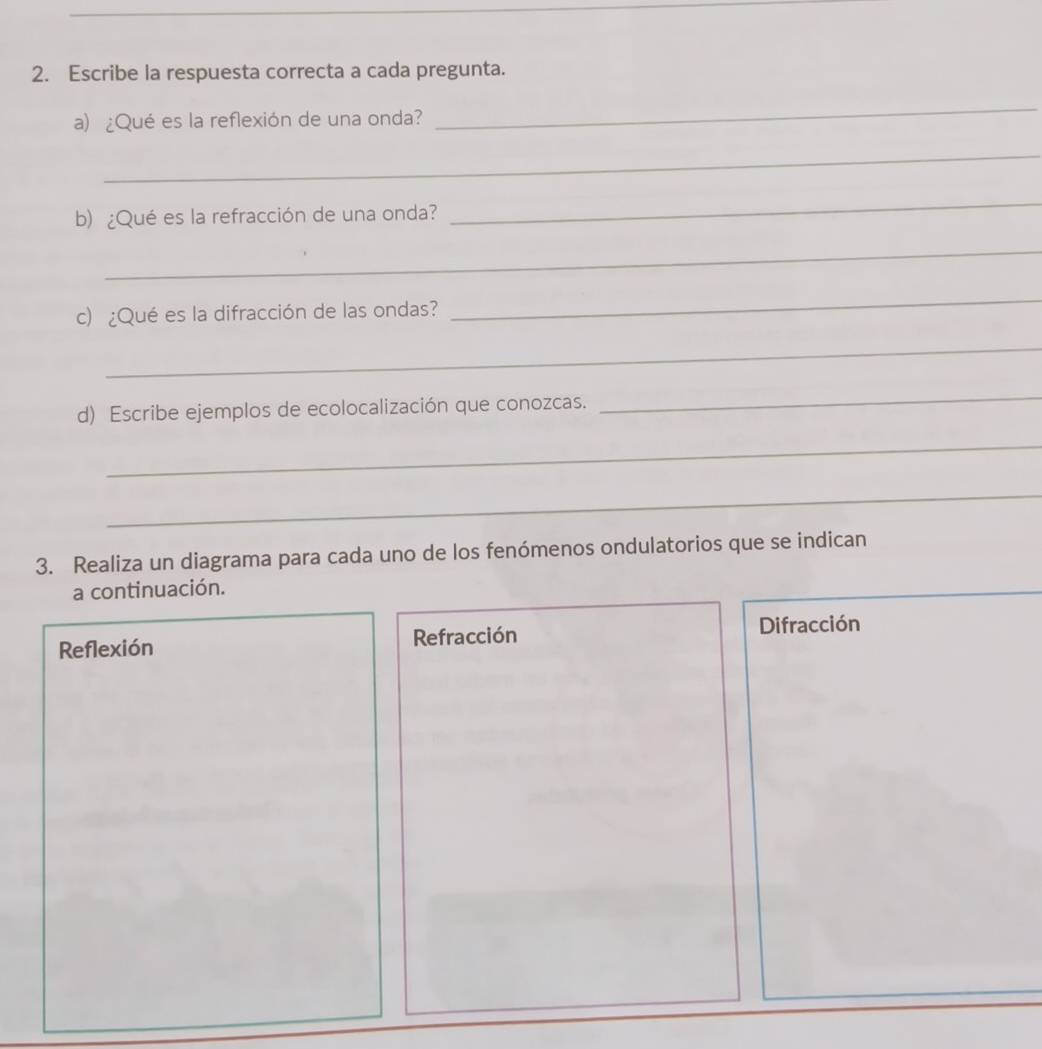 Escribe la respuesta correcta a cada pregunta. 
a) ¿Qué es la reflexión de una onda? 
_ 
_ 
b) ¿Qué es la refracción de una onda? 
_ 
_ 
c) ¿Qué es la difracción de las ondas? 
_ 
_ 
d) Escribe ejemplos de ecolocalización que conozcas. 
_ 
_ 
_ 
3. Realiza un diagrama para cada uno de los fenómenos ondulatorios que se indican 
a continuación. 
Reflexión Refracción Difracción