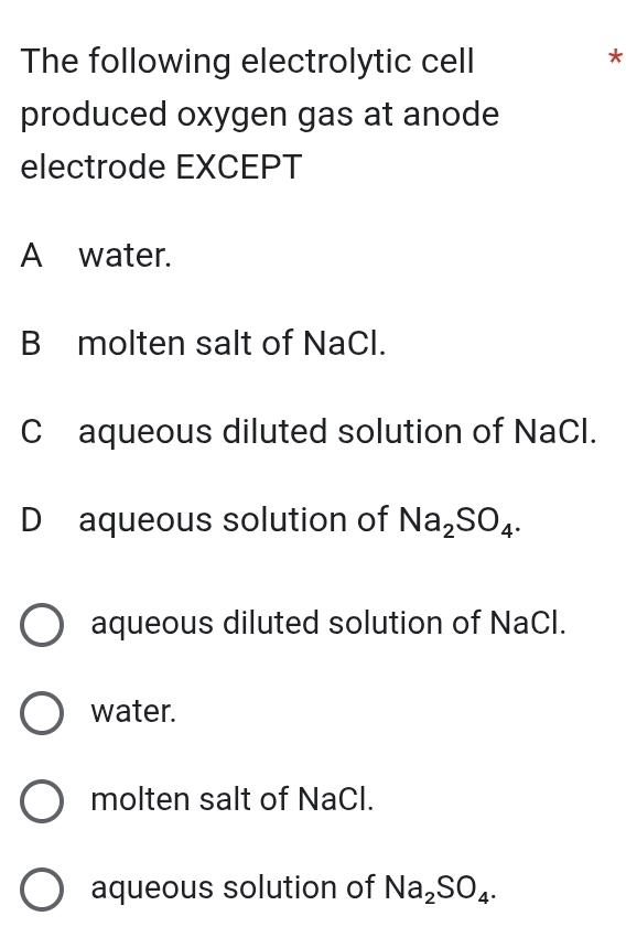 The following electrolytic cell
*
produced oxygen gas at anode
electrode EXCEPT
A water.
B molten salt of NaCl.
Caqueous diluted solution of NaCl.
D aqueous solution of Na_2SO_4.
aqueous diluted solution of NaCl.
water.
molten salt of NaCl.
aqueous solution of Na_2SO_4.