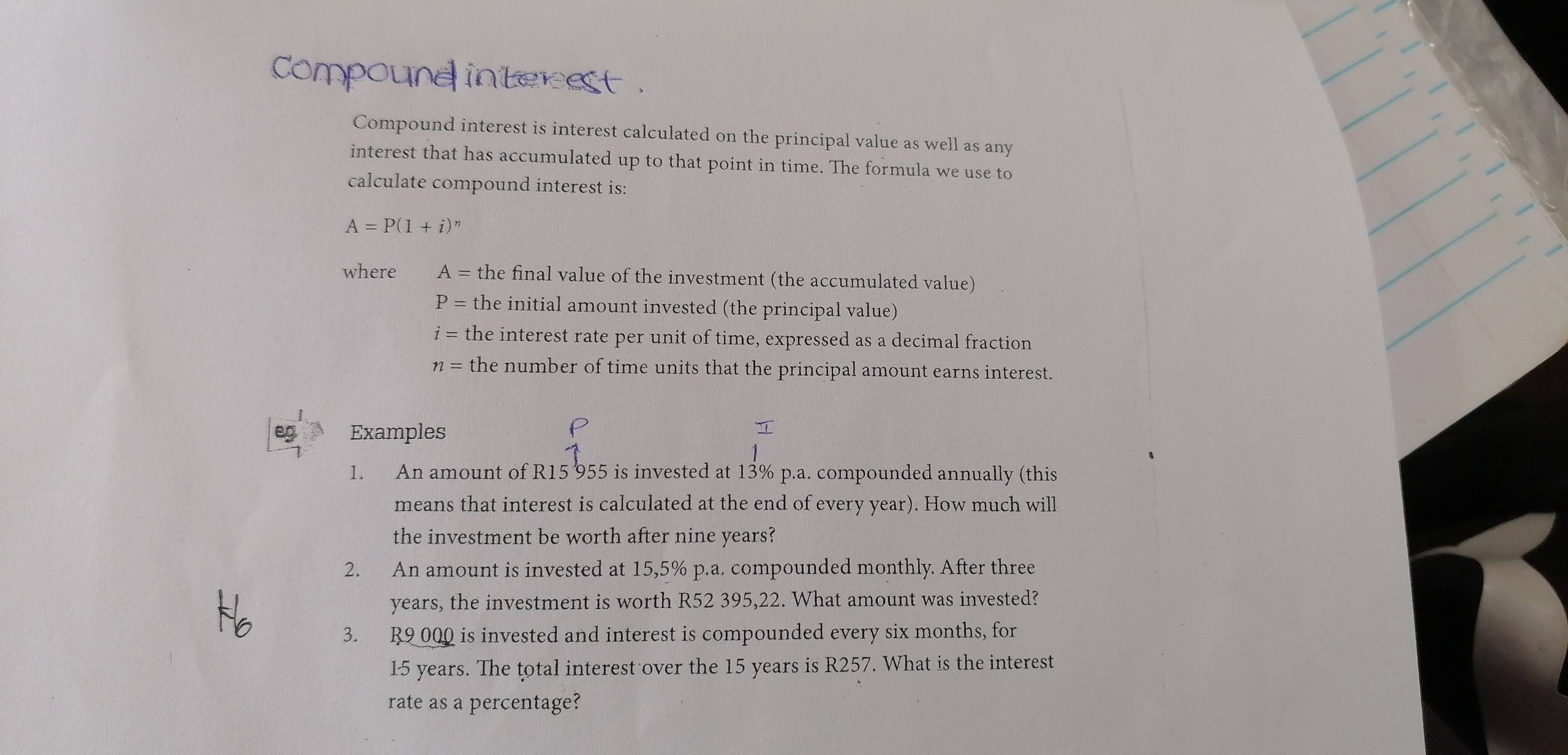 Compound interest . 
Compound interest is interest calculated on the principal value as well as any 
interest that has accumulated up to that point in time. The formula we use to 
calculate compound interest is:
A=P(1+i)^n
where A= the final value of the investment (the accumulated value)
P= the initial amount invested (the principal value)
i= the interest rate per unit of time, expressed as a decimal fraction
n= the number of time units that the principal amount earns interest. 
eg Examples 
1. An amount of R15 955 is invested at 13% p.a. compounded annually (this 
means that interest is calculated at the end of every year). How much will 
the investment be worth after nine years? 
2. An amount is invested at 15,5% p.a. compounded monthly. After three
years, the investment is worth R52 395,22. What amount was invested? 
3. R9 000 is invested and interest is compounded every six months, for
15 years. The total interest over the 15 years is R257. What is the interest 
rate as a percentage?