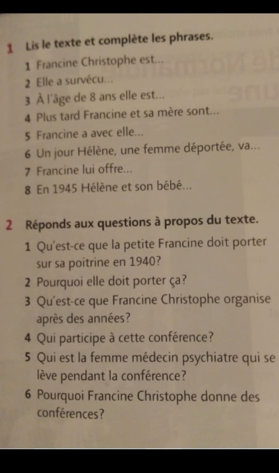 Lis le texte et complète les phrases. 
1 Francine Christophe est... 
2 Elle a survécu... 
3 À l'âge de 8 ans elle est... 
4 Plus tard Francine et sa mère sont... 
5 Francine a avec elle... 
6 Un jour Hélène, une femme déportée, va... 
7 Francine lui offre... 
8 En 1945 Hélène et son bébé... 
2 Réponds aux questions à propos du texte. 
1 Qu'est-ce que la petite Francine doit porter 
sur sa poitrine en 1940? 
2 Pourquoi elle doit porter ça? 
3 Qu'est-ce que Francine Christophe organise 
après des années? 
4 Qui participe à cette conférence? 
5 Qui est la femme médecin psychiatre qui se 
lève pendant la conférence? 
6 Pourquoi Francine Christophe donne des 
conférences?