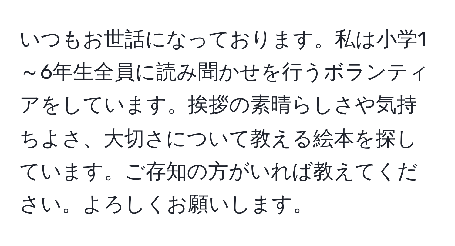 いつもお世話になっております。私は小学1～6年生全員に読み聞かせを行うボランティアをしています。挨拶の素晴らしさや気持ちよさ、大切さについて教える絵本を探しています。ご存知の方がいれば教えてください。よろしくお願いします。