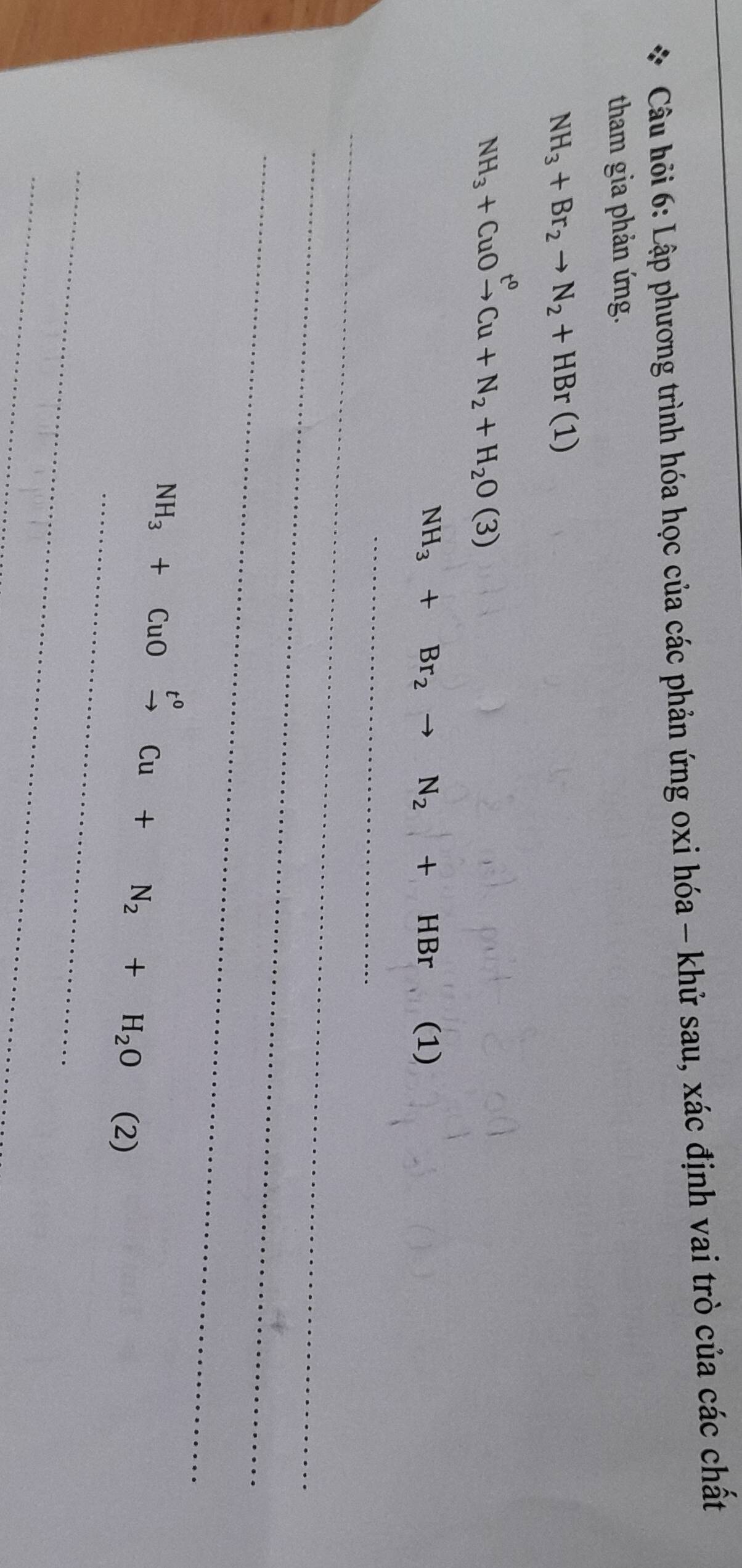 Câu hỏi 6: Lập phương trình hóa học của các phản ứng oxi hóa - khử sau, xác định vai trò của các chất 
tham gia phản ứng.
NH_3+Br_2to N_2+HBr(1)
NH_3+CuOxrightarrow t^0Cu+N_2+H_2O(3)
NH_3+Br_2to N_2+HBr (1) 
_ 
_ 
_ 
_
NH_3+CuOxrightarrow t^0Cu+N_2+H_2O(2)
_ 
_ 
_ 
_