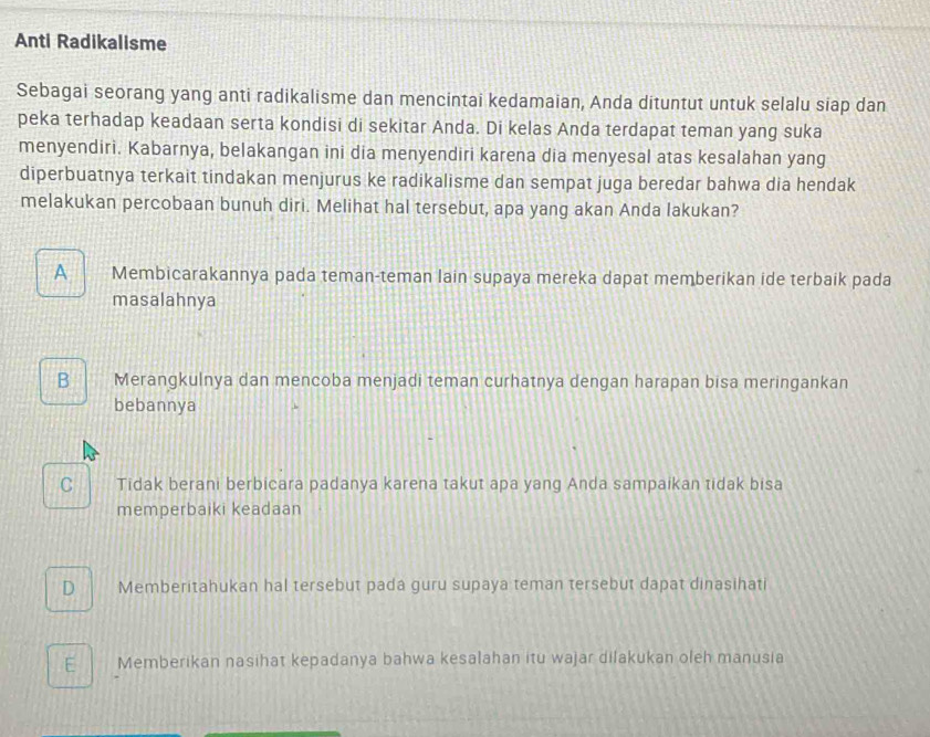 Anti Radikalisme
Sebagai seorang yang anti radikalisme dan mencintai kedamaian, Anda dituntut untuk selalu siap dan
peka terhadap keadaan serta kondisi di sekitar Anda. Di kelas Anda terdapat teman yang suka
menyendiri. Kabarnya, belakangan ini dia menyendiri karena dia menyesal atas kesalahan yang
diperbuatnya terkait tindakan menjurus ke radikalisme dan sempat juga beredar bahwa dia hendak
melakukan percobaan bunuh diri. Melihat hal tersebut, apa yang akan Anda lakukan?
A Membicarakannya pada teman-teman lain supaya mereka dapat memberikan ide terbaik pada
masalahnya
B Merangkulnya dan mencoba menjadi teman curhatnya dengan harapan bisa meringankan
bebannya
C Tidak berani berbicara padanya karena takut apa yang Anda sampaikan tidak bisa
memperbaiki keadaan
D Memberitahukan hal tersebut pada guru supaya teman tersebut dapat dinasihati
E Memberikan nasihat kepadanya bahwa kesalahan itu wajar dilakukan oleh manusia