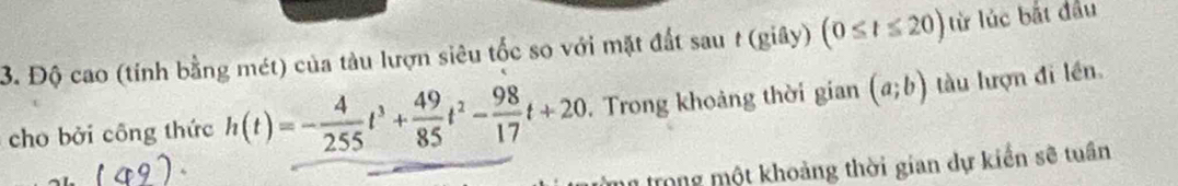 Độ cao (tính bằng mét) của tàu lượn siêu tốc so với mặt đất sau t (giây) (0≤ t≤ 20) từ lúc bắt đầu 
cho bởi công thức h(t)=- 4/255 t^3+ 49/85 t^2- 98/17 t+20. Trong khoảng thời gian (a;b) tàu lượn đi lền. 
Tmm trong một khoảng thời gian dự kiển sẽ tuần