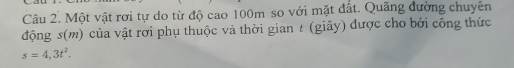 Một vật rơi tự do từ độ cao 100m so với mặt đất. Quãng đường chuyên 
động s(m) của vật rơi phụ thuộc và thời gian t (giây) được cho bởi công thức
s=4,3t^2.