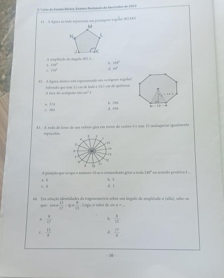 x Ciclo do Emiso Básico, Exames Nacionais do Ano Letivo de 2023
41. A figura ao lado represents um pestágonso regular JK3.MN
A amplitude do ángulo JKI. é...
144°
b. 108°
e 150° d 44°
42. A figura abaixo está representado un octógono regulas!
Sabendo que tem 12 cm de lado e 14,5 cm de apótema.
A área do octógono em cm^2t
a 374 b. 596
c. 384 d. 696
43. A roda do leme de um veleiro gira em torno do centro 0 e tem 15 malaquetas igualmente
espaçadas.
A posição que ocupa o número 10 se o comandante girar a roda 240° no sentido positivo é ...
a. 6 b 5
c. 4
d l
44. Em relação identidades da trigonometria sobre um ângulo de amplitude α (alfa), sabe-se
que: cosa  15/17 ; g alpha  8/15 . Logo, o valor de sín a= _
a.  8/17  b,  8/15 
C  15/8 
d,  17/8 
- 10 -