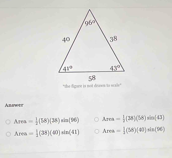 the figure is not drawn to scale*
Answer
Area = 1/2 (58)(38)sin (96) Area= 1/2 (38)(58)sin (43)
Ar ea = 1/2 (38)(40)sin (41) Area= 1/2 (58)(40)sin (96)