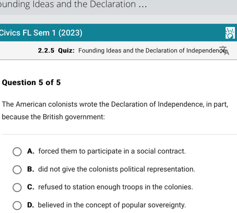 unding Ideas and the Declaration ...
Civics FL Sem 1 (2023)
2.2.5 Quiz: Founding Ideas and the Declaration of Independen cé
Question 5 of 5
The American colonists wrote the Declaration of Independence, in part,
because the British government:
A. forced them to participate in a social contract.
B. did not give the colonists political representation.
C. refused to station enough troops in the colonies.
D. believed in the concept of popular sovereignty.