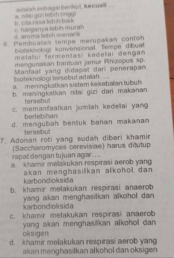 adalah sebagai berikut, kecuali ....
a. nilai gizi lebih tinggi
b. cita rasa lebih baik
c. harganya lebih murah
d. aroma lebih menarik
6. Pembuatan tempe merupakan contoh
bioteknologi konvensional. Tempe dibuat
melalui fermentasi kedelai dengan 
mengunakan bantuan jamur Rhizopus sp.
Manfaat yang didapat dari penerapan
bioteknologi tersebut adalah ...
a. meningkatkan sistem kekebalan tubuh
b. meningkatkan nilai gizi dari makanan
tersebut
c. memanfaatkan jumlah kedelai yang
berlebihan
d. mengubah bentuk bahan makanan
tersebut
7. Adonan roti yang sudah diberi khamir
(Saccharomyces cerevisiae) harus ditutup
rapat dengan tujuan agar....
a. khamir melakukan respirasi aerob yang
akan menghasilkan alkohol dan 
karbondioksida
b. khamir melakukan respirasi anaerob
yang akan menghasilkan alkohol dan 
karbondioksida
c. khamir melakukan respirasi anaerob
yang akan menghasilkan alkohol dan 
oksigen
d. khamir melakukan respirasi aerob yang
akan menghasilkan alkohol dan oksigen