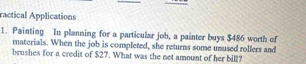 ractical Applications 
1. Painting In planning for a particular job, a painter buys $486 worth of 
materials. When the job is completed, she returns some unused rollers and 
brushes for a credit of $27. What was the net amount of her bill?