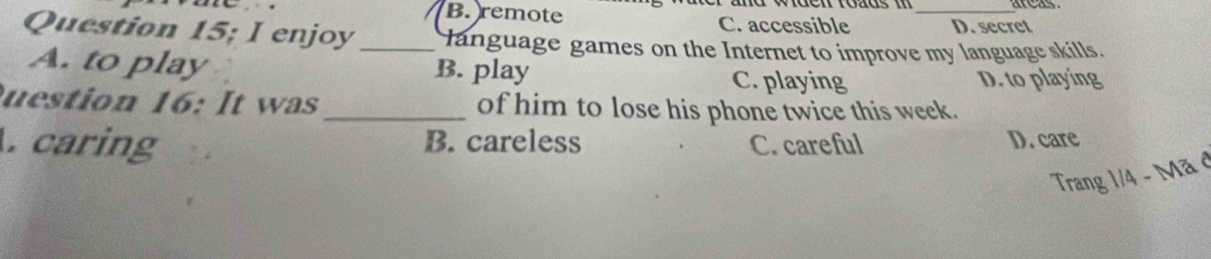 areas
. . B. remote C. accessible _D. secret
Question 15; I enjoy_ language games on the Internet to improve my language skills.
A. to play B. play C. playing
D. to playing
uestion 16: It was _of him to lose his phone twice this week.
caring B. careless C. careful D. care
Trang 1/4 - Mã ở