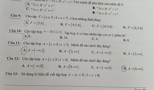 P:sqrt[m](x)∈ R:x^2=x '' Tim mệnh đề phủ định của mệnh đề P.
A. ' exists x∈ R:x^2!= x''.
B.“ exists x∈ R:x^2=x''.
C. forall x∈ R:x^2!= x^m. D. ' exists x∈ R:x^2 . 
Câu 9: Cho tập F= x∈ N|4 . Chọn khẳng định đủng
A. F= 5;6. B. F= 4;5;6. C. F= 4;5;6. D. F= 4;5;6
Câu 10: Cho tập hợp A= 0;1;2;3. Tập hợp A có bao nhiêu tập con có 2 phần tử?
A, 6. B. 16. C. 4. D. 8.
Câu 11: Cho tập hợp A= x∈ R|x≤ 3 Mệnh đề nào dưới đây đúng?
A. A=(-∈fty ;3]. B. A=[3;+∈fty ). C. A=(-∈fty ;3). D. A=(3;+∈fty ). 
Câu 12: Cho tập hợp A= x∈ R|x>0 Mệnh đề nào dưới đây đúng?
A. A=(-∈fty ;0]. B. A=[0;+∈fty ). C. A=(-∈fty ;0). D A=(0;+∈fty ). 
Câu 13: Sử dụng kí hiệu đề viết tập hợp A= x∈ R|3