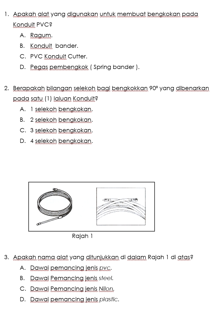 Apakah alat yang digunakan untuk membuat benakokan pada
Konduit PVC?
A. Ragum.
B. Konduit bander.
C. PVC Konduit Cutter.
D. Pegas pembenakok ( Spring bander ).
2. Berapakah bilangan selekoh bagi benakokkan 90° yang dibenarkan
pada saty (1) laluan Konduit?
A. 1 selekoh benakokan.
B. 2 selekoh benakokan.
C. 3 selekoh benakokan.
D. 4 selekoh benakokan.
3. Apakah nama alat yang ditunjukkan di dalam Rajah 1 di atas?
A. Dawai pemancing jenis pvc.
B. Dawai Pemancing jenis steel.
c. Rawai Remancing ienis Nilon.
D. Dawai pemancing ienis plastic.