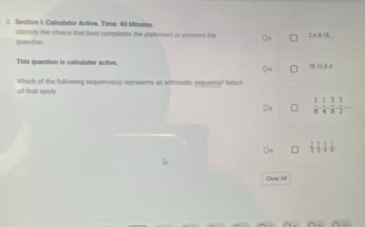 Calculator Active. Time: 40 Minutes.
identify the choice that best completes the statement or answers the 24.8 18
question
This question is calculator active. 18 12.8 4
Which of the following sequence(s) represents an arithmetic sequence? Select
all that apply.
 1/8 ,  1/4 ,  3/8 ,  1/2 ,...
 1/2 ·  1/3 ·  1/4 ·  1/5 
Clear All