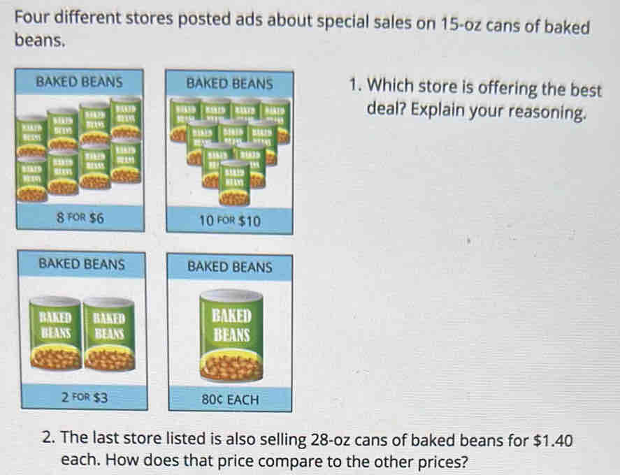 Four different stores posted ads about special sales on 15-oz cans of baked 
beans. 
BAKED BEANS BAKED BEANS 1. Which store is offering the best 
deal? Explain your reasoning.
41
8 FOR $6 10 FOR $10
BAKED BEANS BAKED BEANS 
BAKED AMED BAKED 
BEANS BEANS
2 FOR $3 800 EACH 
2. The last store listed is also selling 28-oz cans of baked beans for $1.40
each. How does that price compare to the other prices?