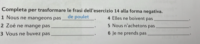 Completa per trasformare le frasi dell’esercizio 14 alla forma negativa. 
1 Nous ne mangeons pas _de poulet_ . 4 Elles ne boivent pas_ 
. 
2 Zoé ne mange pas _5 Nous n'achetons pas_ 
. 
、 
3 Vous ne buvez pas _. 6 Je ne prends pas_