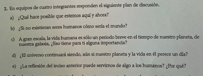 En equipos de cuatro integrantes responden el siguiente plan de discusión. 
a) ¿Qué hace posible que estemos aquí y ahora? 
b) ¿Si no existieran seres humanos cómo sería el mundo? 
c) A gran escala, la vida humana es sólo un periodo breve en el tiempo de nuestro planeta, de 
nuestra galaxia, ¿Eso tiene para ti alguna importancia? 
d) ¿El universo continuará siendo, aún si nuestro planeta y la vida en él perece un día? 
e) ¿La reflexión del inciso anterior puede servirnos de algo a los humanos? ¿Por qué?