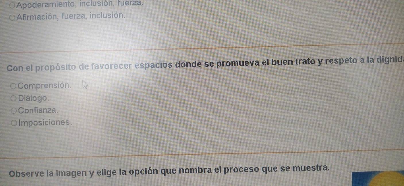 Apoderamiento, inclusión, fuerza.
Afirmación, fuerza, inclusión.
Con el propósito de favorecer espacios donde se promueva el buen trato y respeto a la dignida
Comprensión.
Diálogo.
Confianza.
Imposiciones.
Observe la imagen y elige la opción que nombra el proceso que se muestra.