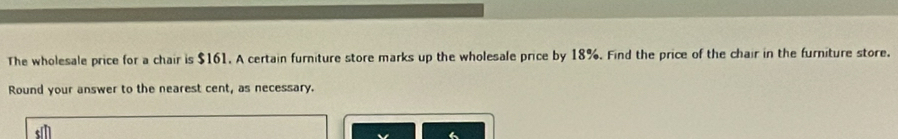 The wholesale price for a chair is $161. A certain furniture store marks up the wholesale price by 18%. Find the price of the chair in the furniture store. 
Round your answer to the nearest cent, as necessary.