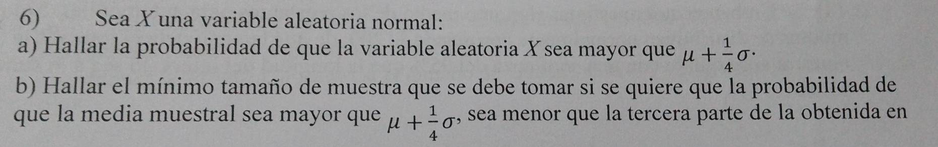 Sea X una variable aleatoria normal: 
a) Hallar la probabilidad de que la variable aleatoria Xsea mayor que mu + 1/4 sigma ·
b) Hallar el mínimo tamaño de muestra que se debe tomar si se quiere que la probabilidad de 
que la media muestral sea mayor que mu + 1/4 sigma , sea menor que la tercera parte de la obtenida en