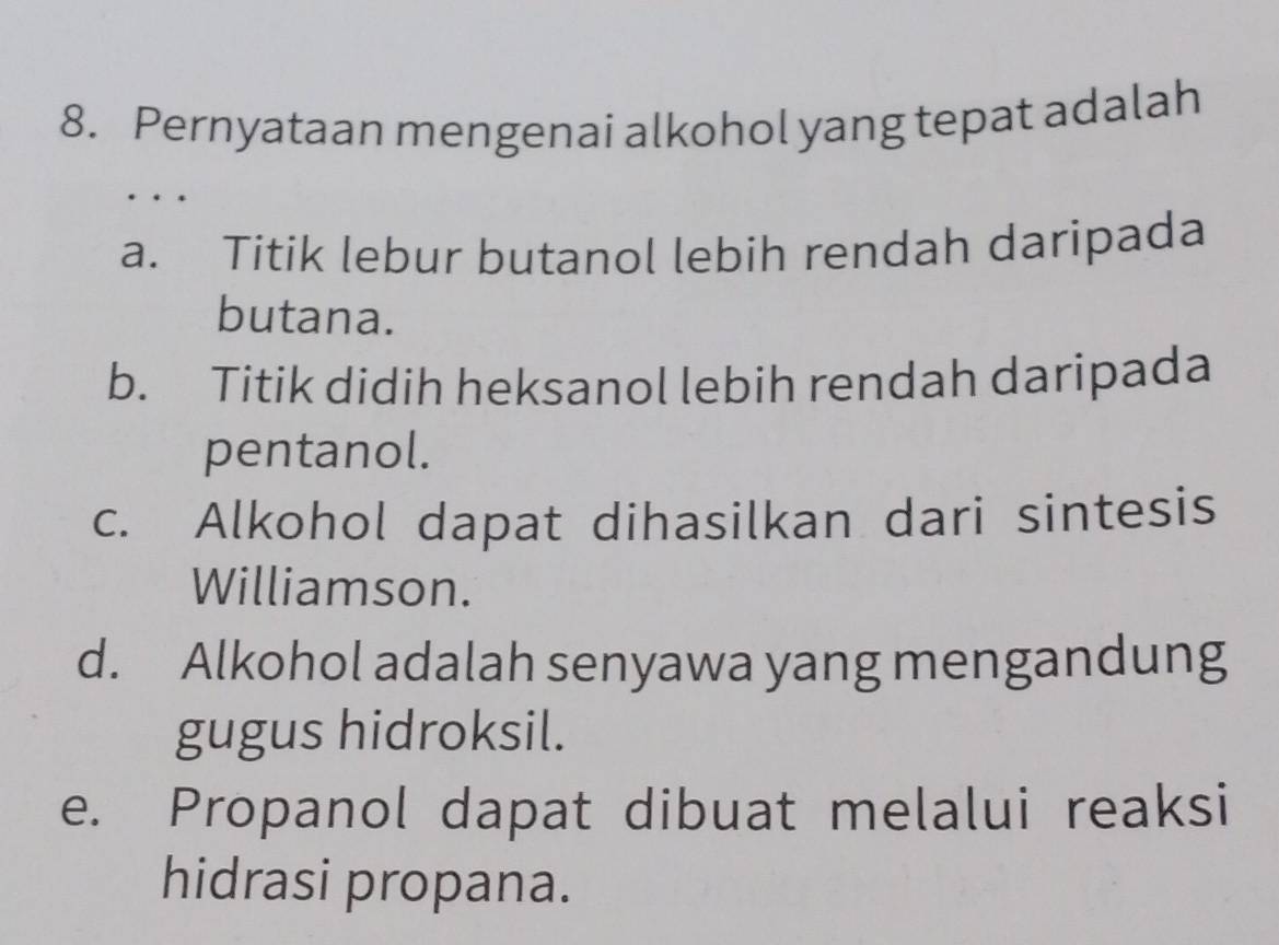 Pernyataan mengenai alkohol yang tepat adalah
、
a. Titik lebur butanol lebih rendah daripada
butana.
b. Titik didih heksanol lebih rendah daripada
pentanol.
c. Alkohol dapat dihasilkan dari sintesis
Williamson.
d. Alkohol adalah senyawa yang mengandung
gugus hidroksil.
e. Propanol dapat dibuat melalui reaksi
hidrasi propana.