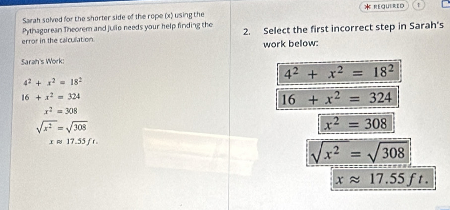 reQUIreD 1
Sarah solved for the shorter side of the rope (x) using the
Pythagorean Theorem and Julio needs your help finding the
error in the calculation. 2. Select the first incorrect step in Sarah's
work below:
Sarah's Work:
4^2+x^2=18^2
4^2+x^2=18^2
16+x^2=324
16+x^2=324
x^2=308
sqrt(x^2)=sqrt(308)
x^2=308
xapprox 17.55ft.
sqrt(x^2)=sqrt(308)
xapprox 17.55ft.