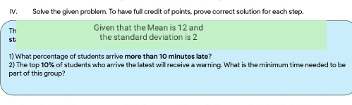 IV, Solve the given problem. To have full credit of points, prove correct solution for each step. 
Th 
Given that the Mean is 12 and
st; the standard deviation is 2
1) What percentage of students arrive more than 10 minutes late? 
2) The top 10% of students who arrive the latest will receive a warning. What is the minimum time needed to be 
part of this group?