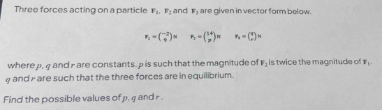 Three forces acting on a particle F_1, F_2 and F_3 are given in vector form below.
F_1=beginpmatrix -2 9endpmatrix N F_2=beginpmatrix 14 pendpmatrix N F_2=beginpmatrix q rendpmatrix N
where p, q and y are constants. p is such that the magnitude of F_2 is twice the magnitude of F_1. 
and y are such that the three forces are in equilibrium. 
Find the possible values of p, q and r.