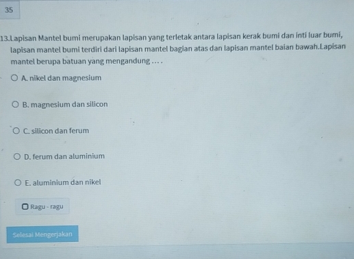 35
13.Lapisan Mantel bumi merupakan lapisan yang terletak antara lapisan kerak bumi dan inti luar bumi,
lapisan mantel bumi terdiri dari lapisan mantel bagian atas dan lapisan mantel baian bawah.Lapisan
mantel berupa batuan yang mengandung .. . .
A. nikel dan magnesium
B. magnesium dan silicon
C. silicon dan ferum
D. ferum dan aluminium
E. aluminium dan nikel
O Ragu - ragu
Selesai Mengerjakan