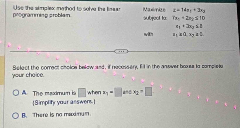 Use the simplex method to solve the linear Maximize z=14x_1+3x_2
programming problem. subject to: 7x_1+2x_2≤ 10
x_1+3x_2≤ 8
with x_1≥ 0, x_2≥ 0. 
Select the correct choice below and, if necessary, fill in the answer boxes to complete
your choice.
A. The maximum is □ when x_1=□ and x_2=□. 
(Simplify your answers.)
B. There is no maximum.