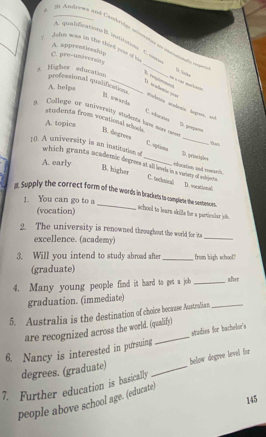 Andrews and Cambridge universities are internationally respe
A. qualifications B. institutions C. cours
7. John was in the third year of hi
A. apprenticeship
C. pre-university
8. Higher education
D. links
B. requirement
professional qualifications
as a car mechanic
A. helps
D. academic yea students academic degrees, and
B. awards C. educates
9. College or university students have more caree
students from vocational schools
A. topics
D. prepares
B. degrees C. options_
than
10. A university is an institution of
D. principles
A. early
which grants academic degrees at all levels in a variety of subjects
education and research.
B. higher C. technical D. vocational
III. Supply the correct form of the words in brackets to complete the sentences.
1. You can go to a
(vocation)
school to learn skills for a particular job.
2. The university is renowned throughout the world for its_
excellence. (academy)
3. Will you intend to study abroad after _from high school?
(graduate)
4. Many young people find it hard to get a job _after
graduation. (immediate)
5. Australia is the destination of choice because Australian_
studies for bachelor’s
are recognized across the world. (qualify)
_
6. Nancy is interested in pursuing
below degree level for
degrees. (graduate)
7. Further education is basically
145
people above school age. (educate)