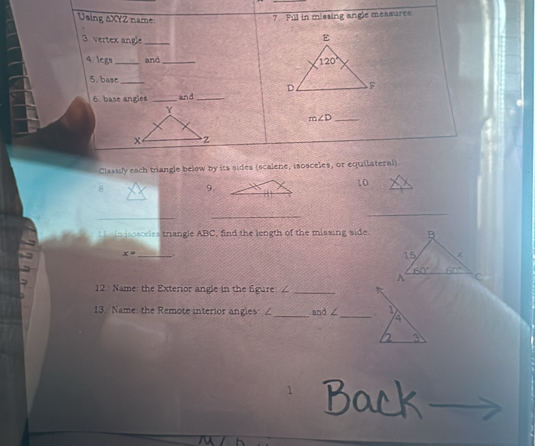 Using ΔXYZ name
7. Fill in missing angle measures
3 vertex angle_
4 legs _and_ 
5. base_
6. base angles _and_
m∠ D _
Classify each triangle below by its sides (scalene, isosceles, or equilateral)
10
8
9
_
_
_
I   in isosceles triangle ABC, find the length of the missing side.
x= _、
12 Name: the Exterior angle in the figure; ∠_
13. Name: the Remote interior angles ∠_ and ∠_ ` 1
4
2 3
1