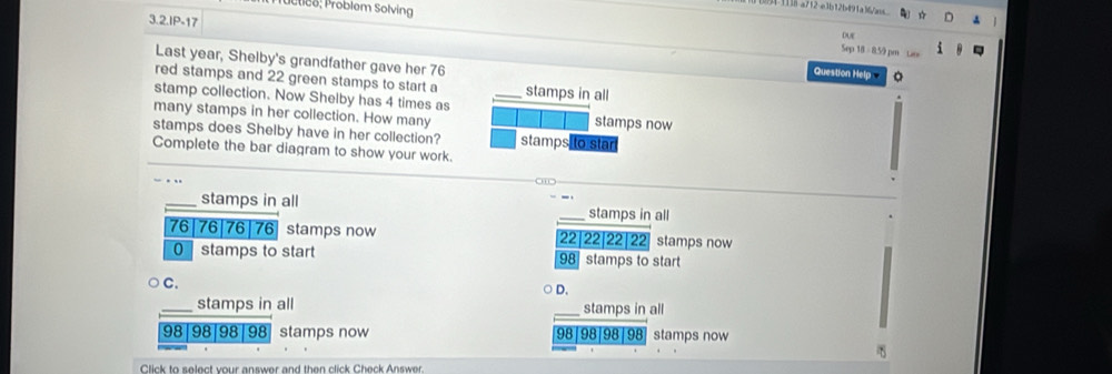 Étice: Problem Solving
1 113-a7+2-e3b12b491a3a
3.2.IP-17
Due
Sep 18 = 8.59 pm
Last year, Shelby's grandfather gave her 76
Question Help
red stamps and 22 green stamps to start a stamps in all
stamp collection. Now Shelby has 4 times as _stamps now
many stamps in her collection. How many
stamps does Shelby have in her collection? stamps to star
Complete the bar diagram to show your work.
_stamps in all _stamps in all
76| 76| 76| 76 stamps now 22| 22 22| 22 stamps now
0 stamps to start 98 stamps to start
C.
D.
stamps in all _stamps in all
98|98|98 98 stamps now | 98|98|98|98 stamps now
Click to select your answer and then click Check Answer.