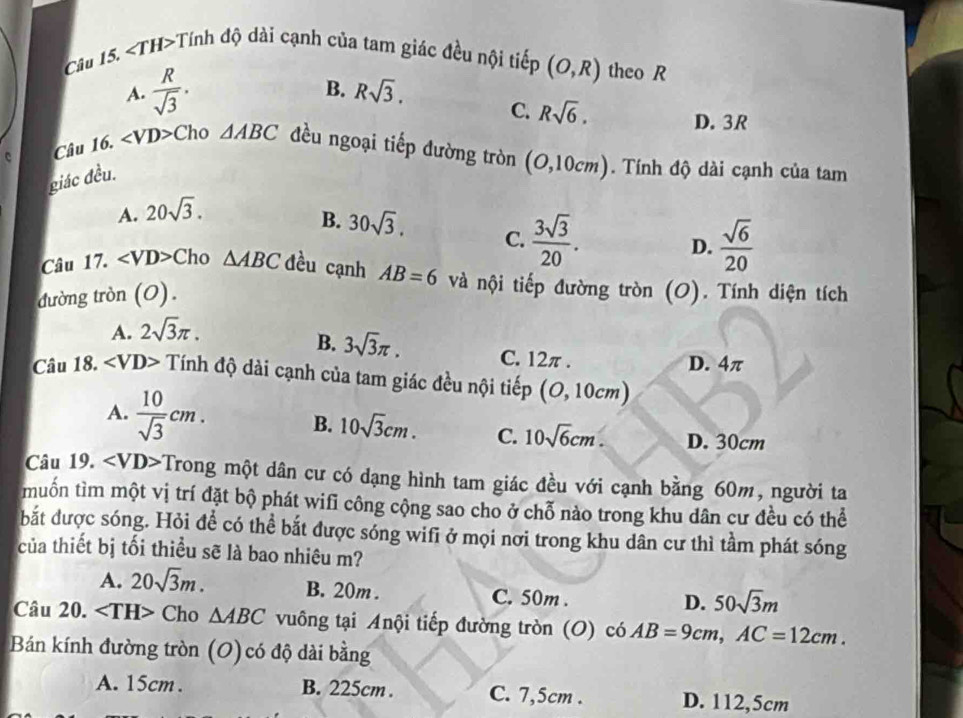 ∠ TH> +Tinh độ dài cạnh của tam giác đều nội tiếp (O,R) theo R
A.  R/sqrt(3) .
B. Rsqrt(3). C. Rsqrt(6). D. 3R
c Câu 16. ∠ VD> Cho △ ABC đều ngoại tiếp đường tròn (O,10cm). Tính độ dài cạnh của tam
giác đều.
A. 20sqrt(3).
B. 30sqrt(3). C.  3sqrt(3)/20 .
D.  sqrt(6)/20 
Câu 17. ∠ VD> Cho △ ABC đều cạnh AB=6 và nội tiếp đường tròn (O). Tính diện tích
đường tròn (O).
A. 2sqrt(3)π .
B. 3sqrt(3)π . C. 12π .
D. 4π
Câu 18. ∠ VD> Tính độ dài cạnh của tam giác đều nội tiếp (O,10cm)
A.  10/sqrt(3) cm. B. 10sqrt(3)cm. C. 10sqrt(6)cm. D. 30cm
Câu 19. Trong một dân cư có dạng hình tam giác đều với cạnh bằng 60m, người ta
muồn tìm một vị trí đặt bộ phát wifi công cộng sao cho ở chỗ nào trong khu dân cư đều có thể
bắt được sóng. Hỏi đề có thể bắt được sóng wifi ở mọi nơi trong khu dân cư thì tầm phát sóng
của thiết bị tối thiều sẽ là bao nhiêu m?
A. 20sqrt(3)m. B. 20m . C. 50m .
D. 50sqrt(3)m
Câu 20. Cho △ ABC vuông tại Anội tiếp đường tròn (O) có AB=9cm,AC=12cm.
Bán kính đường tròn (O) có độ dài bằng
A. 15cm . B. 225cm . C. 7,5cm . D. 112,5cm