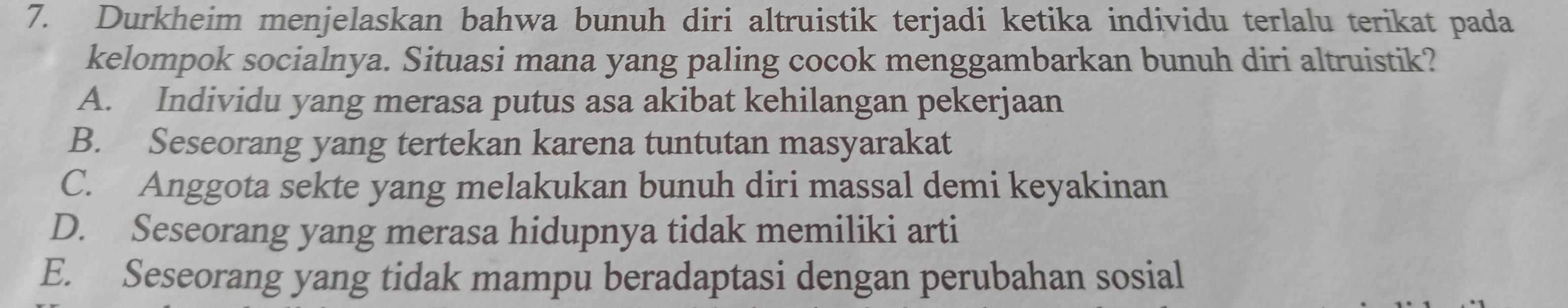 Durkheim menjelaskan bahwa bunuh diri altruistik terjadi ketika individu terlalu terikat pada
kelompok socialnya. Situasi mana yang paling cocok menggambarkan bunuh diri altruistik?
A. Individu yang merasa putus asa akibat kehilangan pekerjaan
B. Seseorang yang tertekan karena tuntutan masyarakat
C. Anggota sekte yang melakukan bunuh diri massal demi keyakinan
D. Seseorang yang merasa hidupnya tidak memiliki arti
E. Seseorang yang tidak mampu beradaptasi dengan perubahan sosial