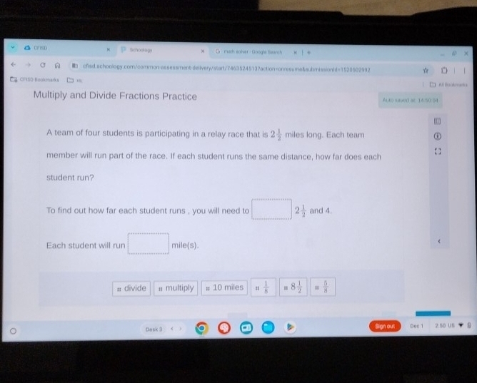 1FND Schoology math solver - Google Search 
■ cfad.schoology.com/common-assessment-delivery/start/7463524513?action=onresume&aubmissionld=1520502992 ☆ 
Ca CFISD Boukmarki . fr Buolomano 
Multiply and Divide Fractions Practice Alto saved ac: 14:50:04 
A team of four students is participating in a relay race that is 2 1/2  miles long. Each team 
member will run part of the race. If each student runs the same distance, how far does each 
student run? 
To find out how far each student runs , you will need to 2 1/2  and 4. 
Each student will run mile(s). 
# divide # multiply # 10 miles =  1/8  8 1/2   5/8 
Desk 3 Sign out Dec 1 2:50 US